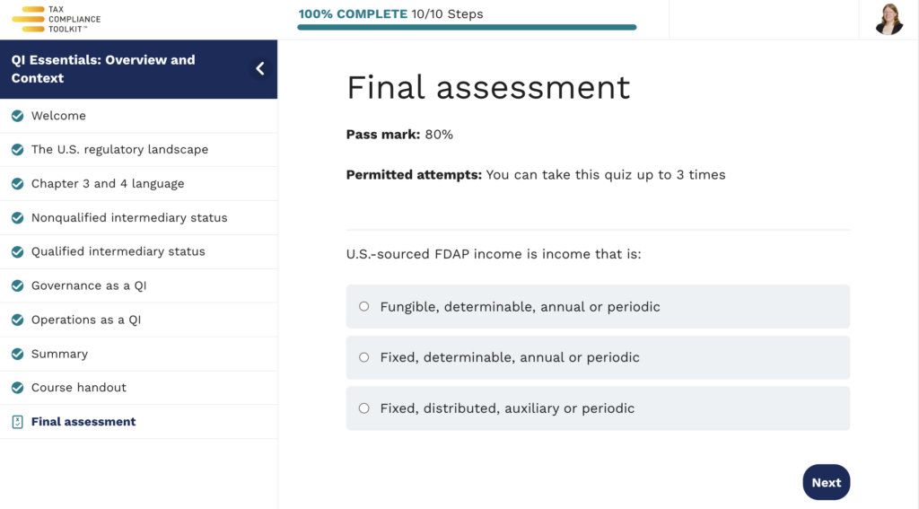 Screenshot of the course quiz page for the QI Essentials: Overview and Context module.

The quiz page shows the pass mark is 80% and users are permitted to take the quiz up to three times.

The first question displayed is a multiple choice question.

The question is "U.S.-sourced FDAP income is income that is:"

The choices are:
 - Fungible, determinable, annual or periodic
- Fixed, determinable, annual or periodic
- Fixed, distributed, auxiliary or periodic